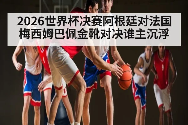 2026世界杯决赛阿根廷对法国 梅西姆巴佩金靴对决谁主沉浮 - kaiyun