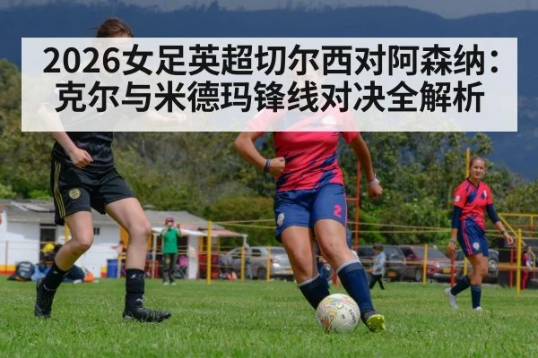 2026女足英超切尔西对阿森纳：克尔与米德玛锋线对决全解析